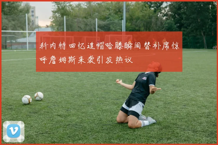 科内特回忆追帽哈滕瞬间替补席惊呼詹姆斯来袭引发热议