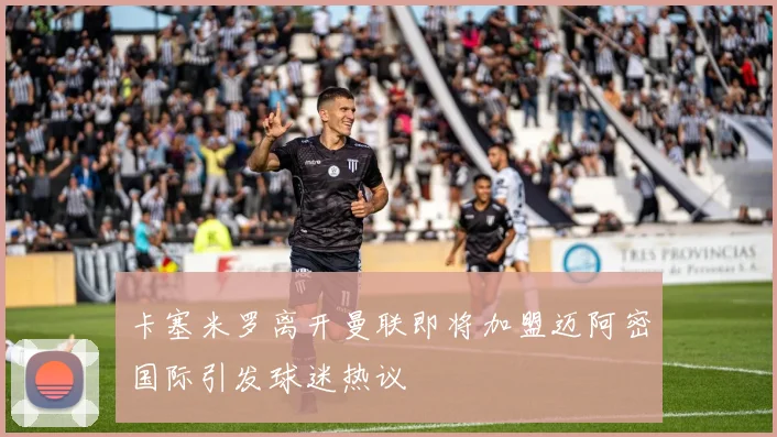 卡塞米罗离开曼联即将加盟迈阿密国际引发球迷热议