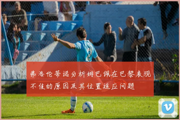 弗洛伦蒂诺分析姆巴佩在巴黎表现不佳的原因及其位置适应问题