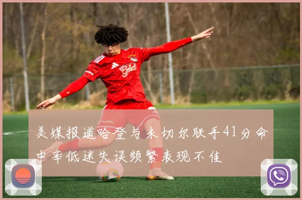 美媒报道哈登与米切尔联手41分命中率低迷失误频繁表现不佳