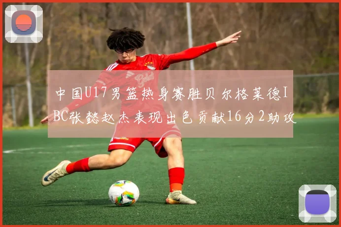 中国U17男篮热身赛胜贝尔格莱德IBC张懿赵杰表现出色贡献16分2助攻2抢断