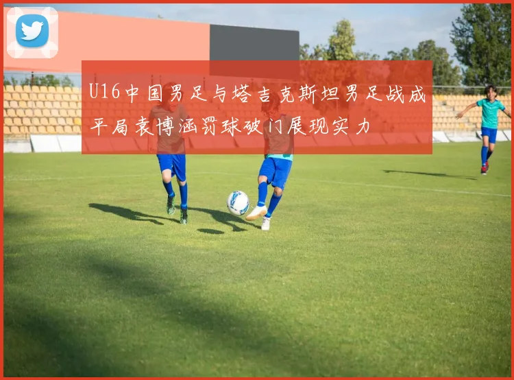 U16中国男足与塔吉克斯坦男足战成平局袁博涵罚球破门展现实力