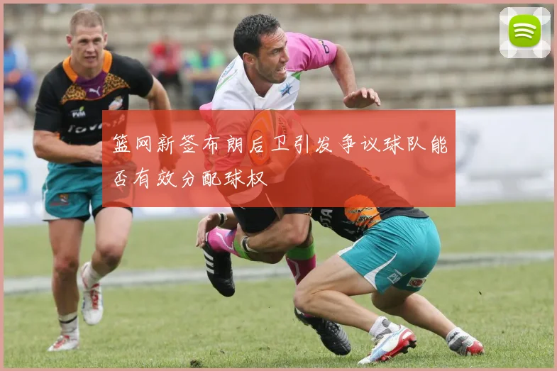 篮网新签布朗后卫引发争议球队能否有效分配球权