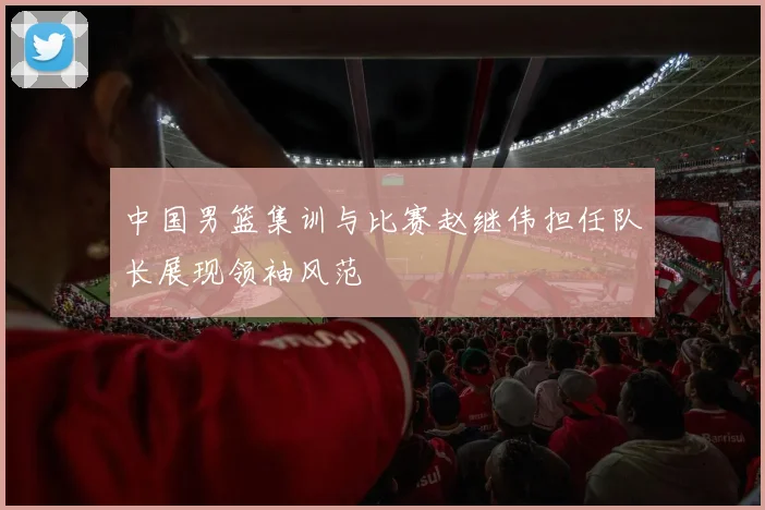 中国男篮集训与比赛赵继伟担任队长展现领袖风范