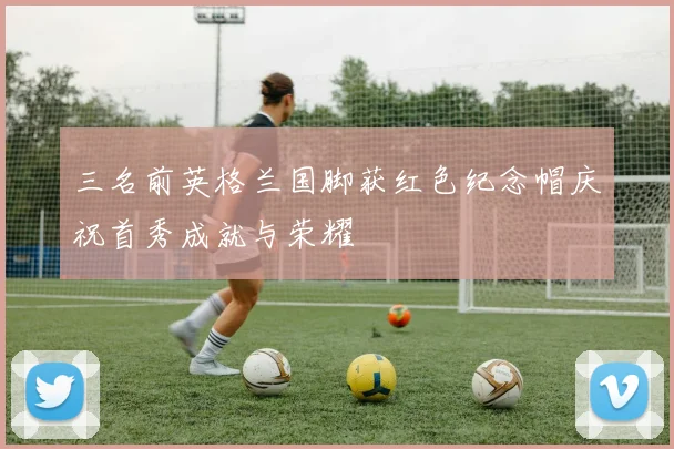 三名前英格兰国脚获红色纪念帽庆祝首秀成就与荣耀