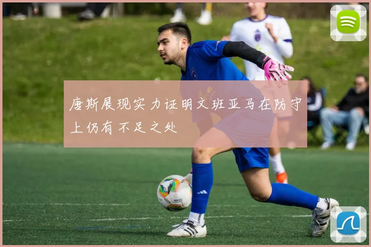 唐斯展现实力证明文班亚马在防守上仍有不足之处