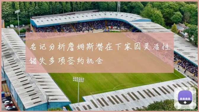 名记分析詹姆斯潜在下家因灵活性错失多项签约机会